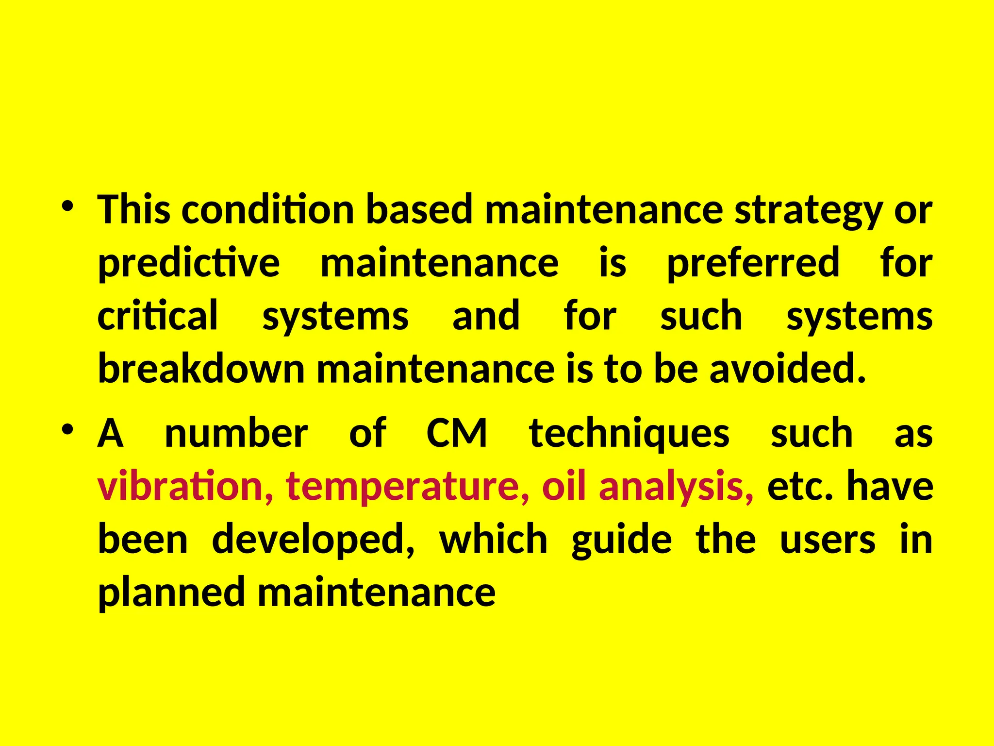 • This condition based maintenance strategy or
predictive maintenance is preferred for
critical systems and for such systems
breakdown maintenance is to be avoided.
• A number of CM techniques such as
vibration, temperature, oil analysis, etc. have
been developed, which guide the users in
planned maintenance
 