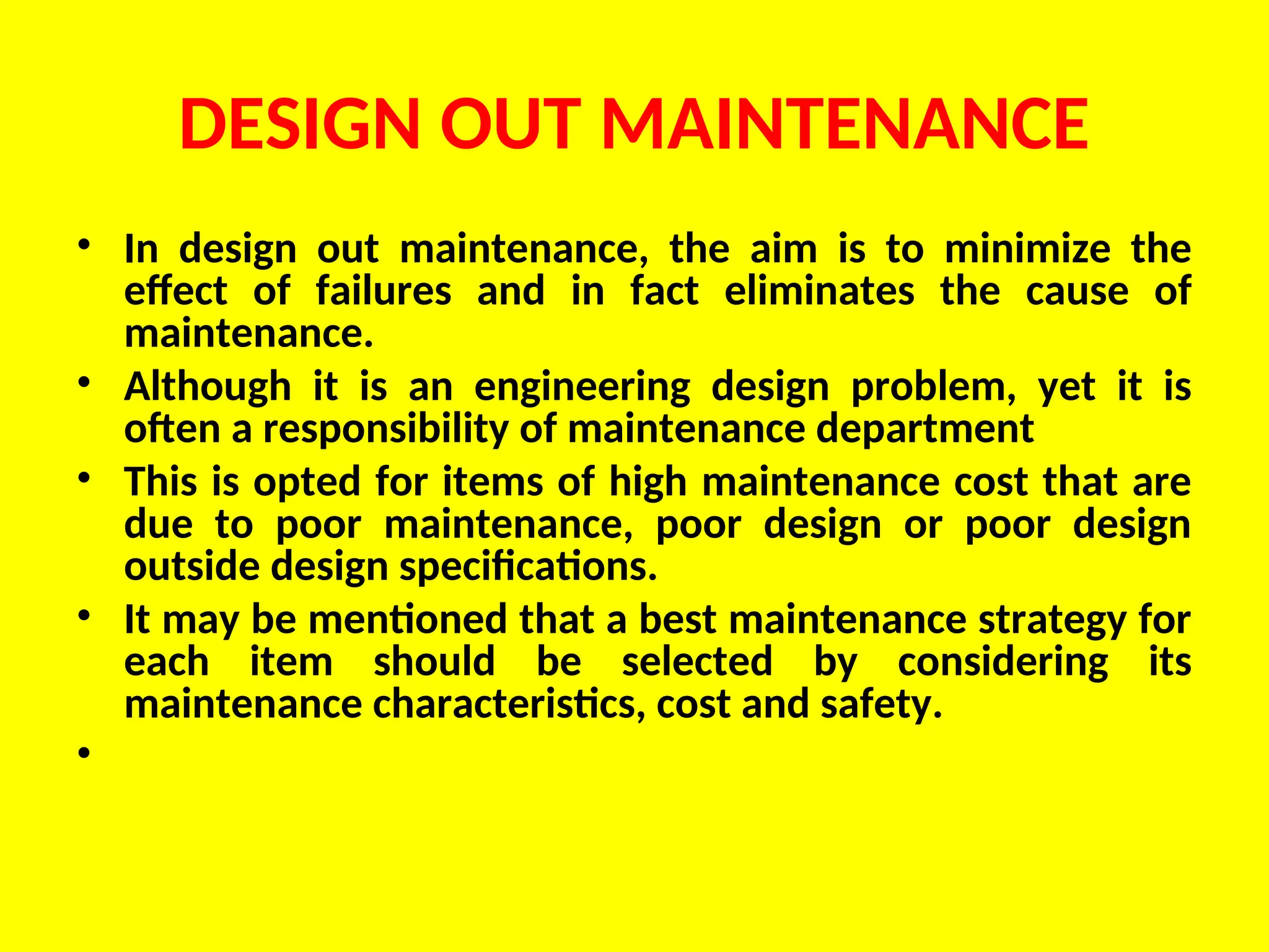 DESIGN OUT MAINTENANCE
• In design out maintenance, the aim is to minimize the
effect of failures and in fact eliminates the cause of
maintenance.
• Although it is an engineering design problem, yet it is
often a responsibility of maintenance department
• This is opted for items of high maintenance cost that are
due to poor maintenance, poor design or poor design
outside design specifications.
• It may be mentioned that a best maintenance strategy for
each item should be selected by considering its
maintenance characteristics, cost and safety.
•
 
