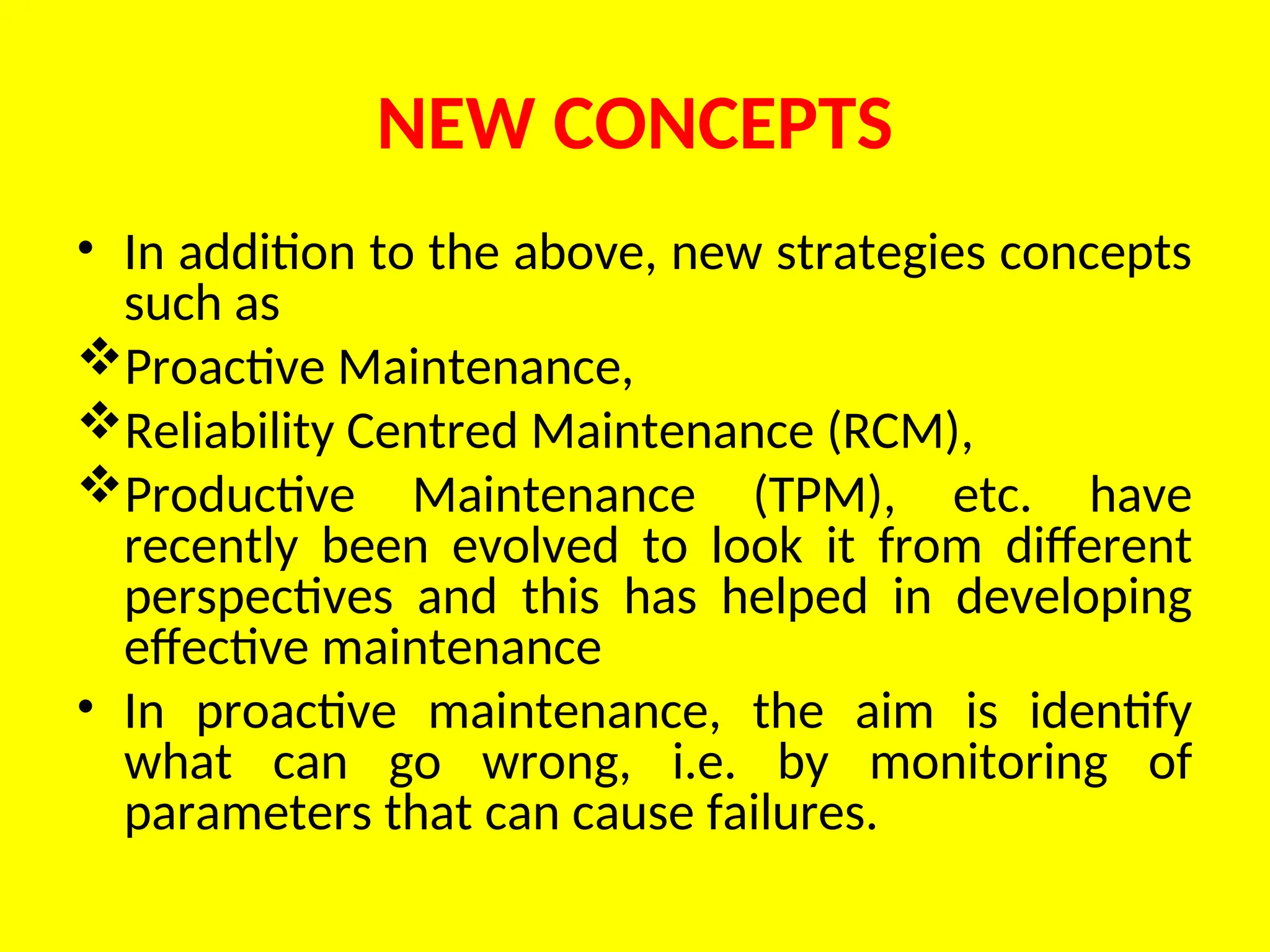 NEW CONCEPTS
• In addition to the above, new strategies concepts
such as
Proactive Maintenance,
Reliability Centred Maintenance (RCM),
Productive Maintenance (TPM), etc. have
recently been evolved to look it from different
perspectives and this has helped in developing
effective maintenance
• In proactive maintenance, the aim is identify
what can go wrong, i.e. by monitoring of
parameters that can cause failures.
 