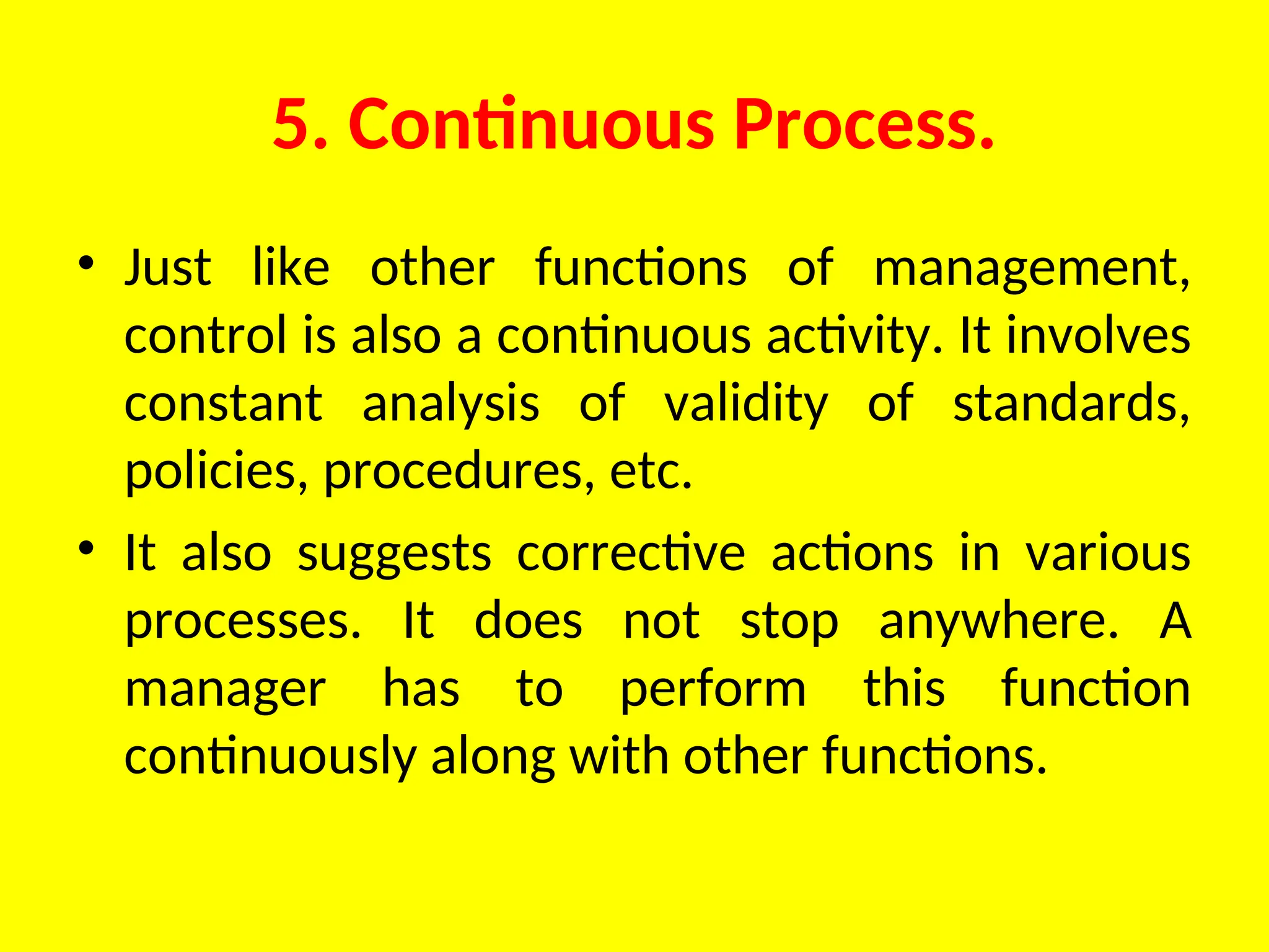 5. Continuous Process.
• Just like other functions of management,
control is also a continuous activity. It involves
constant analysis of validity of standards,
policies, procedures, etc.
• It also suggests corrective actions in various
processes. It does not stop anywhere. A
manager has to perform this function
continuously along with other functions.
 