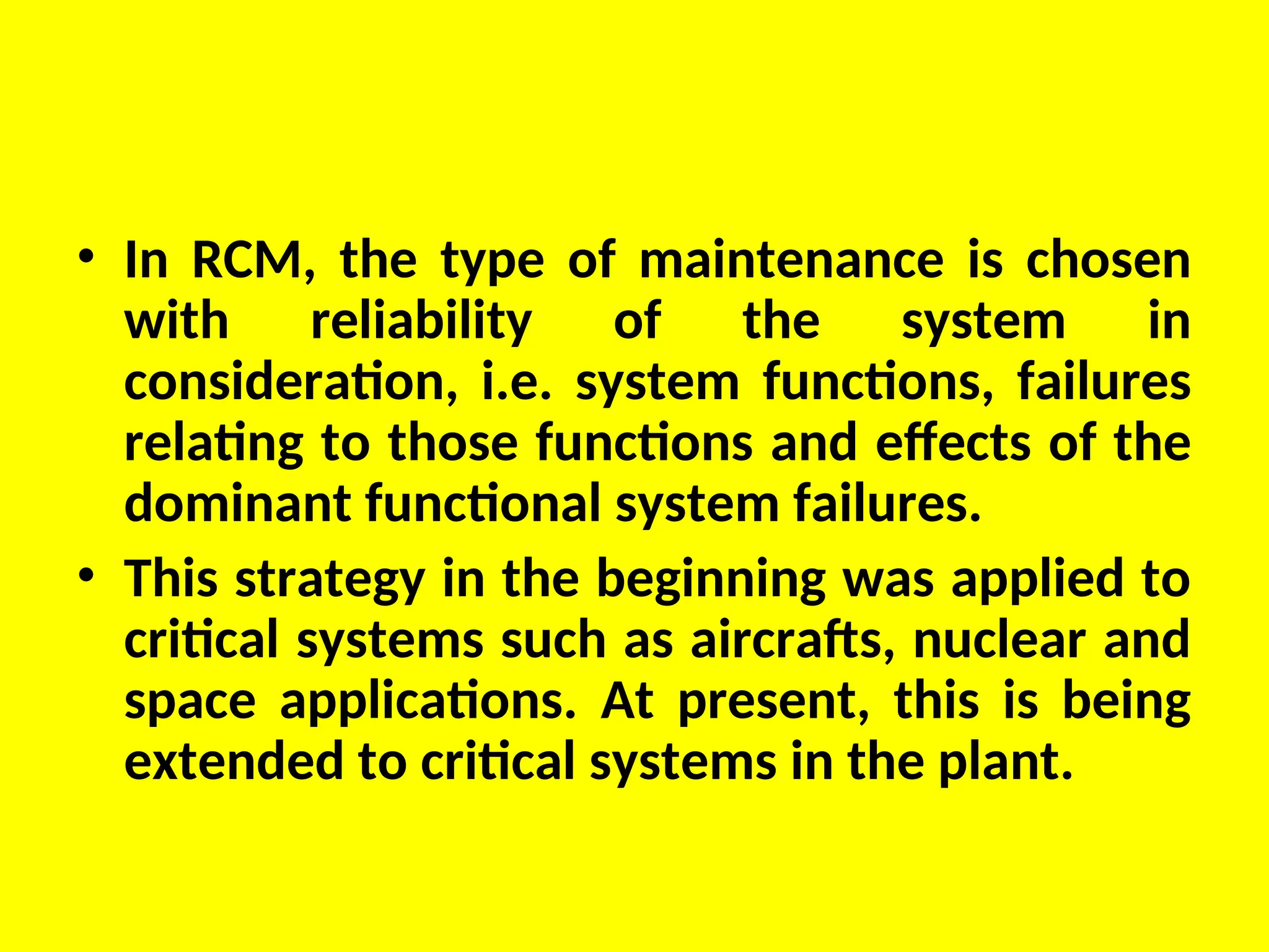 • In RCM, the type of maintenance is chosen
with reliability of the system in
consideration, i.e. system functions, failures
relating to those functions and effects of the
dominant functional system failures.
• This strategy in the beginning was applied to
critical systems such as aircrafts, nuclear and
space applications. At present, this is being
extended to critical systems in the plant.
 