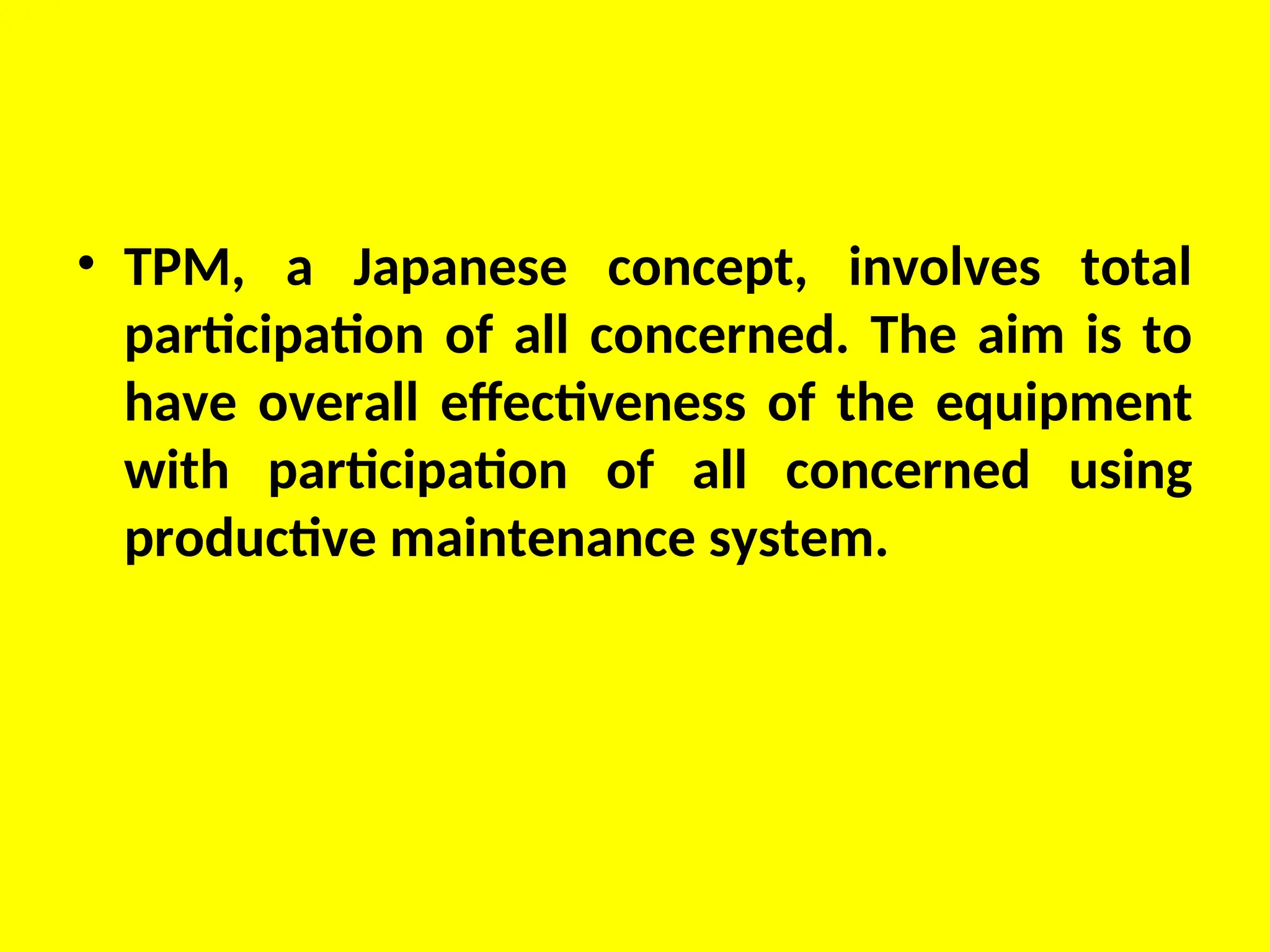 • TPM, a Japanese concept, involves total
participation of all concerned. The aim is to
have overall effectiveness of the equipment
with participation of all concerned using
productive maintenance system.
 