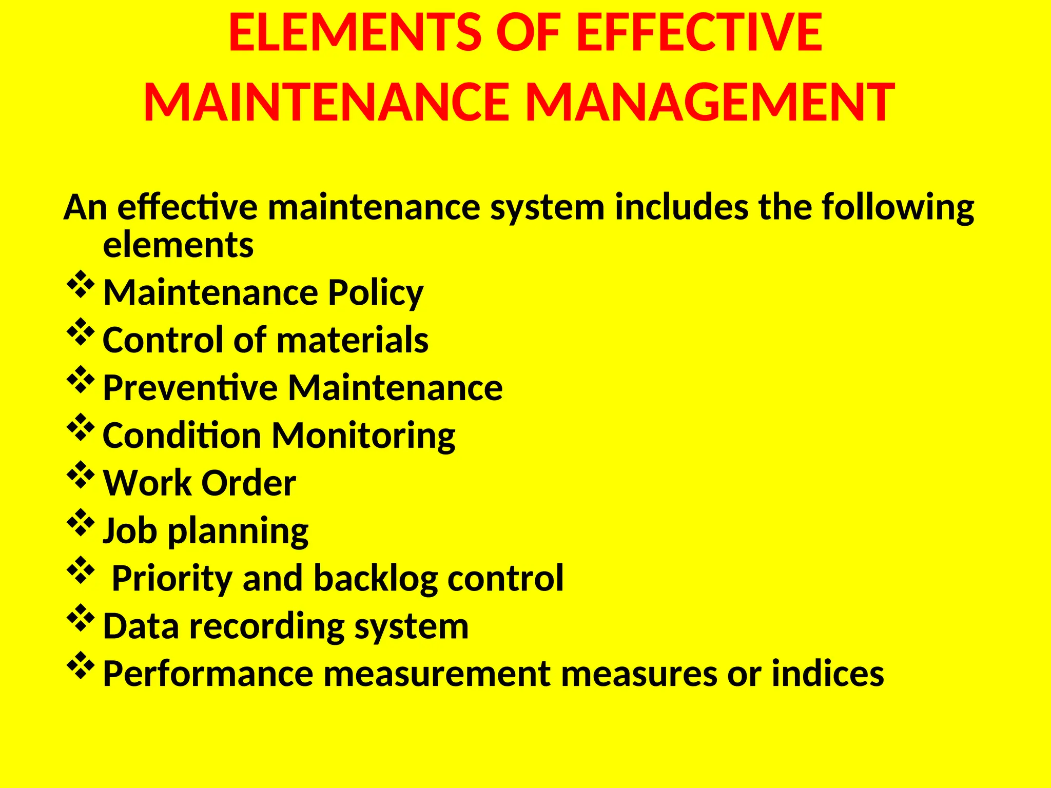 ELEMENTS OF EFFECTIVE
MAINTENANCE MANAGEMENT
An effective maintenance system includes the following
elements
Maintenance Policy
Control of materials
Preventive Maintenance
Condition Monitoring
Work Order
Job planning
 Priority and backlog control
Data recording system
Performance measurement measures or indices
 