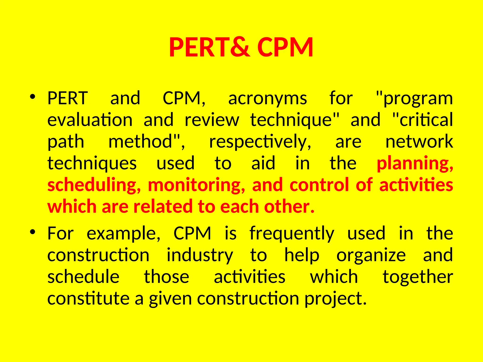 PERT& CPM
• PERT and CPM, acronyms for "program
evaluation and review technique" and "critical
path method", respectively, are network
techniques used to aid in the planning,
scheduling, monitoring, and control of activities
which are related to each other.
• For example, CPM is frequently used in the
construction industry to help organize and
schedule those activities which together
constitute a given construction project.
 