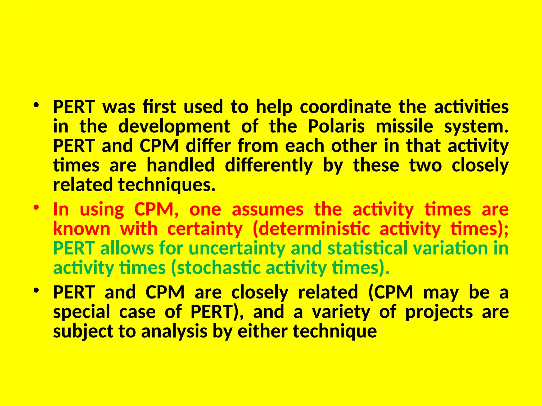 • PERT was first used to help coordinate the activities
in the development of the Polaris missile system.
PERT and CPM differ from each other in that activity
times are handled differently by these two closely
related techniques.
• In using CPM, one assumes the activity times are
known with certainty (deterministic activity times);
PERT allows for uncertainty and statistical variation in
activity times (stochastic activity times).
• PERT and CPM are closely related (CPM may be a
special case of PERT), and a variety of projects are
subject to analysis by either technique
 