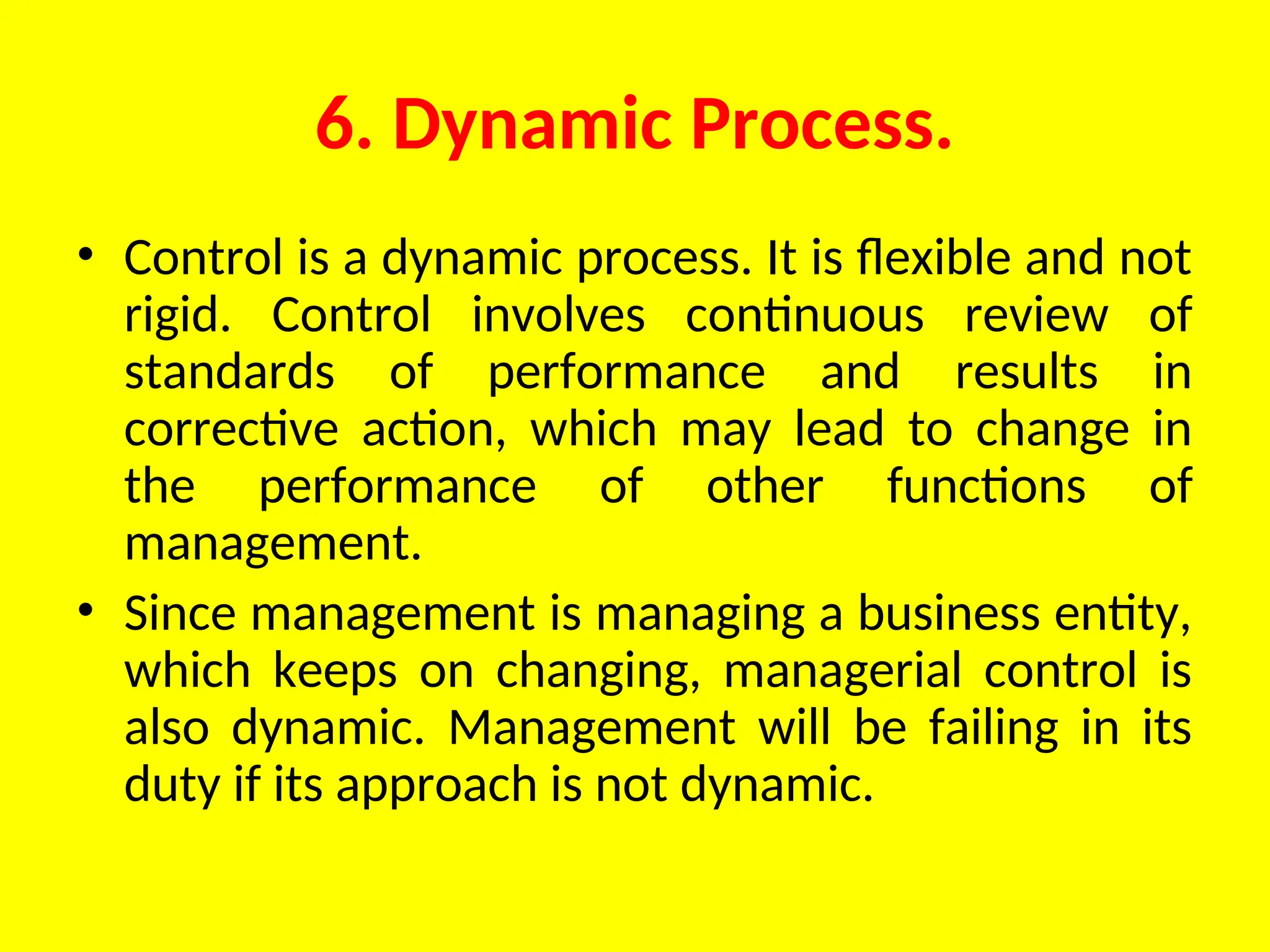 6. Dynamic Process.
• Control is a dynamic process. It is flexible and not
rigid. Control involves continuous review of
standards of performance and results in
corrective action, which may lead to change in
the performance of other functions of
management.
• Since management is managing a business entity,
which keeps on changing, managerial control is
also dynamic. Management will be failing in its
duty if its approach is not dynamic.
 