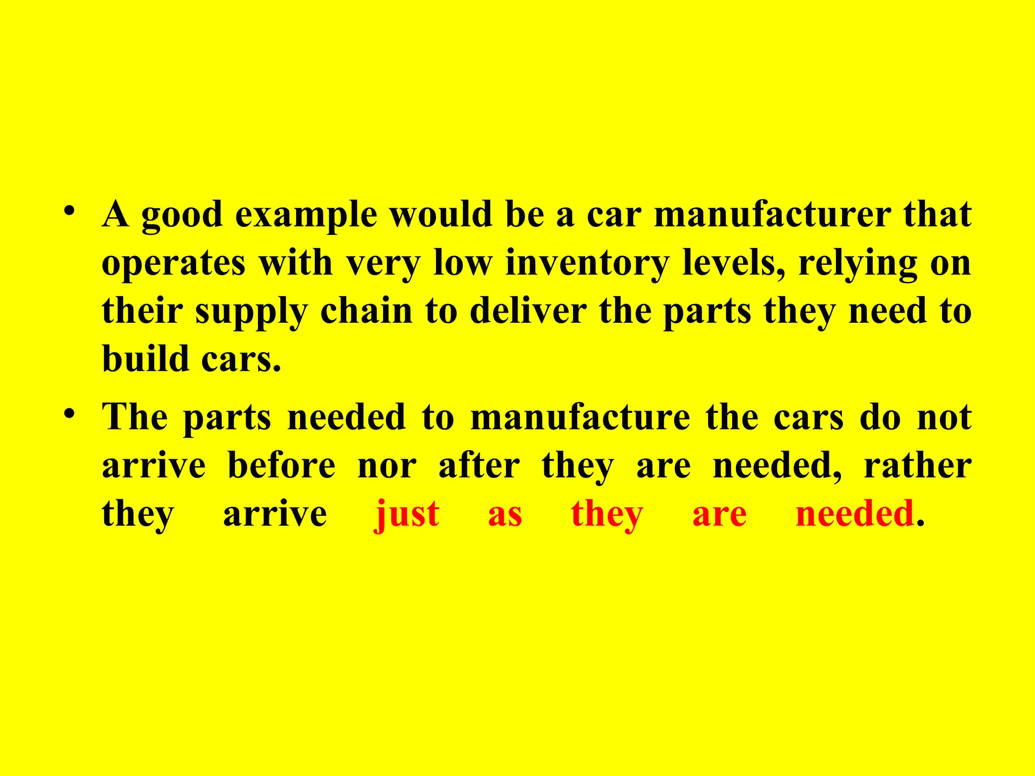 • A good example would be a car manufacturer that
operates with very low inventory levels, relying on
their supply chain to deliver the parts they need to
build cars.
• The parts needed to manufacture the cars do not
arrive before nor after they are needed, rather
they arrive just as they are needed.
 