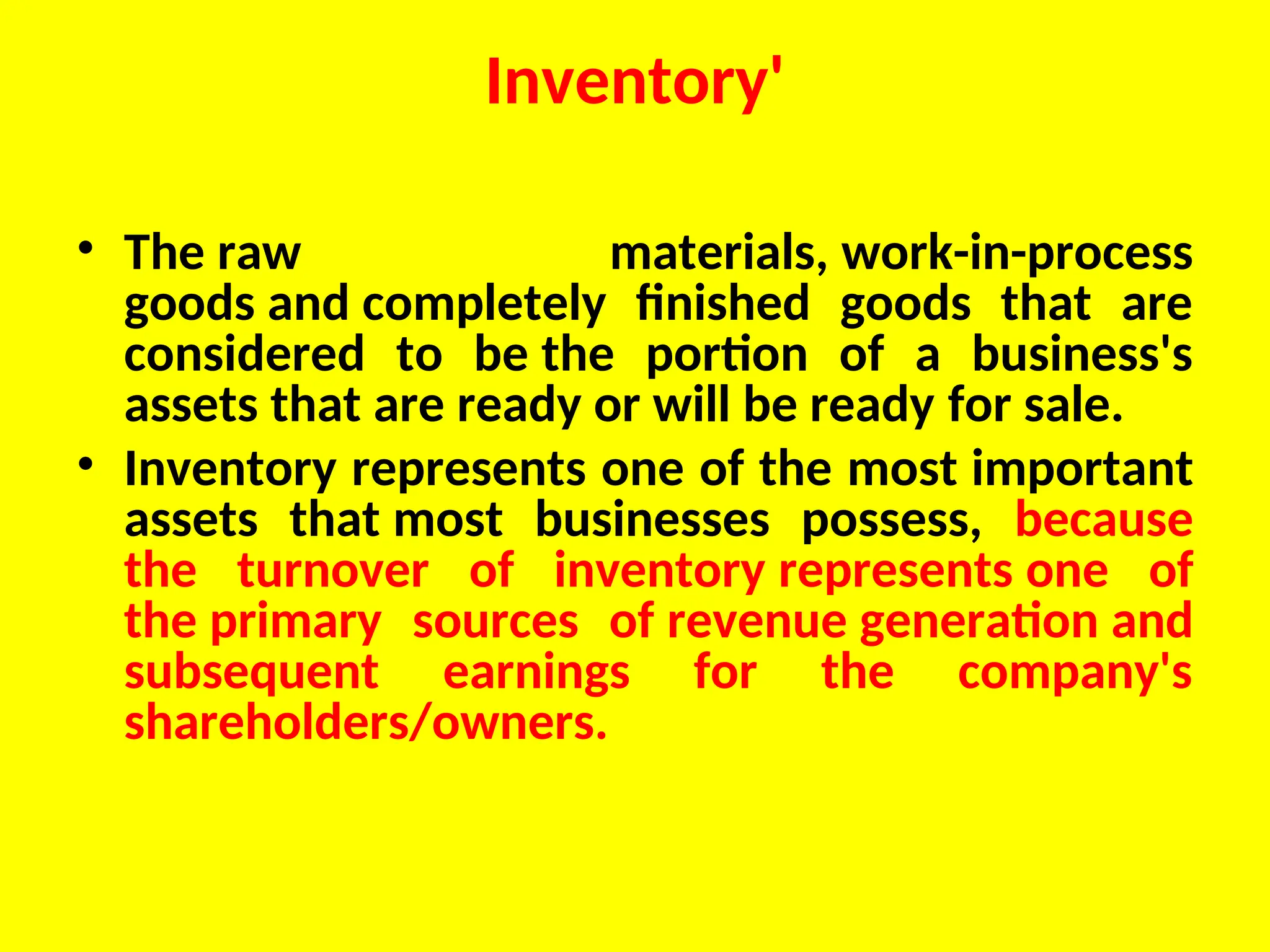 Inventory'
• The raw materials, work-in-process
goods and completely finished goods that are
considered to be the portion of a business's
assets that are ready or will be ready for sale.
• Inventory represents one of the most important
assets that most businesses possess, because
the turnover of inventory represents one of
the primary sources of revenue generation and
subsequent earnings for the company's
shareholders/owners.
 