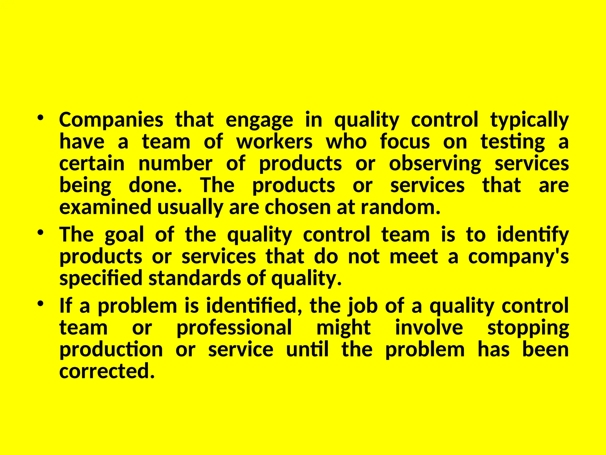 • Companies that engage in quality control typically
have a team of workers who focus on testing a
certain number of products or observing services
being done. The products or services that are
examined usually are chosen at random.
• The goal of the quality control team is to identify
products or services that do not meet a company's
specified standards of quality.
• If a problem is identified, the job of a quality control
team or professional might involve stopping
production or service until the problem has been
corrected.
 