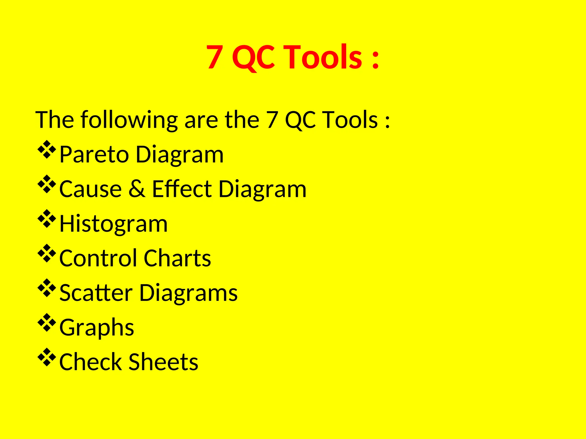 7 QC Tools :
The following are the 7 QC Tools :
Pareto Diagram
Cause & Effect Diagram
Histogram
Control Charts
Scatter Diagrams
Graphs
Check Sheets
 