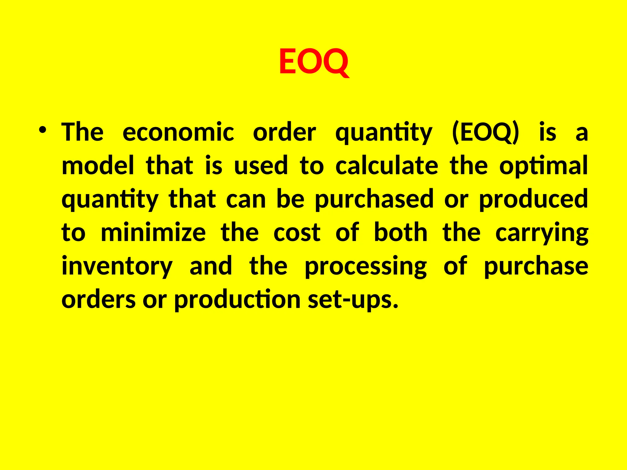 EOQ
• The economic order quantity (EOQ) is a
model that is used to calculate the optimal
quantity that can be purchased or produced
to minimize the cost of both the carrying
inventory and the processing of purchase
orders or production set-ups.
 