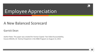 
Employee Appreciation
A New Balanced Scorecard
Garrick Dean
Author Note: This paper was created for Human Capital: Two Sided Accountability,
Course MG545, Dr. Tammy Fitzpatrick in the MBA Program on August 13, 2015.
 