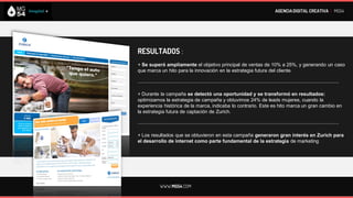 AGENCIA DIGITAL CREATIVA I MG54




RESULTADOS :
+ Se superó ampliamente el objetivo principal de ventas de 10% a 25%, y generando un caso
que marca un hito para la innovación en la estrategia futura del cliente.

--------------------------------------------------------------------------------------------------------------------------

+ Durante la campaña se detectó una oportunidad y se transformó en resultados:
optimizamos la estrategia de campaña y obtuvimos 24% de leads mujeres, cuando la
experiencia histórica de la marca, indicaba lo contrario. Este es hito marca un gran cambio en
la estrategia futura de captación de Zurich.

--------------------------------------------------------------------------------------------------------------------------

+ Los resultados que se obtuvieron en esta campaña generaron gran interés en Zurich para
el desarrollo de internet como parte fundamental de la estrategia de marketing




             WWW.MG54.COM
 