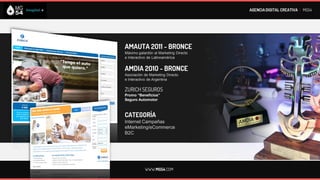 AGENCIA DIGITAL CREATIVA I MG54




AMAUTA 2011 - BRONCE
Máximo galardón al Marketing Directo
e Interactivo de Latinoamérica


AMDIA 2010 - BRONCE
Asociación de Marketing Directo
e Interactivo de Argentina

ZURICH SEGUROS
Promo “Beneficios”
Seguro Automotor



CATEGORÍA
Internet Campañas
eMarketing/eCommerce
B2C




           WWW.MG54.COM
 