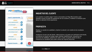 AGENCIA DIGITAL CREATIVA I MG54




INQUIETUD DEL CLIENTE
Los usuarios no podían pagar: Fuimos convocados por Pago Mis Cuentas quien
deseaba conocer el grado de satisfacción de sus usuarios y modificar lo necesario para
elevar la valoración de la experiencia.




PROPUESTA
Realizar un estudio de usabilidad y diseñar la solución a la medida de los resultados
obtenidos.

Analizamos el para qué del cliente, seleccionamos a la gente que participaría del estudio,
la dividimos en grupos de trabajo según distintas clasificaciones, propusimos los
ejercicios de usabilidad, grabamos en video y audio a la gente usando el sitio y
evaluamos los resultados para poder ofrecer las mejores soluciones.




          WWW.MG54.COM
 