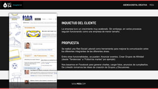 AGENCIA DIGITAL CREATIVA I MG54




INQUIETUD DEL CLIENTE
La empresa tuvo un crecimiento muy acelerado. Sin embargo, en varios procesos
seguían funcionando como una empresa de menor tamaño.




PROPUESTA
Se realizó una Red Social Laboral como herramienta para mejorar la comunicación entre
los diferentes integrantes de las diferentes áreas.

Entre otras funcionalidades, se pueden: Anunciar eventos, Crear Grupos de Afinidad
(desde “Tendencias” a “Fútbol los martes” por ejemplo)

Nos basamos en Facebook para generar charlas, cargar fotos, anuncios de cumpleaños.
De Linkedin tomamos las ideas de creación de Grupos y Discusiones.




         WWW.MG54.COM
 