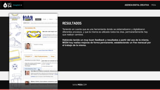 AGENCIA DIGITAL CREATIVA I MG54




RESULTADOS
Teniendo en cuenta que es una herramienta donde se sistematizaron y digitalizaron
diferentes procesos, y que la misma es utilizada todos los días, permanentemente hay
que realizar cambios.

Habiendo tenido un muy buen feedback y resultados a partir del uso de la misma,
MG54 hoy realiza mejoras de forma permanente, estableciendo un Fee mensual por
el trabajo de la misma.




         WWW.MG54.COM
 