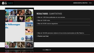 AGENCIA DIGITAL CREATIVA I MG54




RESULTADOS : CUANTITATIVOS
+ Más de 1.000 fotos publicadas en una semana
--------------------------------------------------------------------------------------------------------------------------
+ Más de 10.000 votos
--------------------------------------------------------------------------------------------------------------------------
+ Más de 30.000 nuevos seguidores
--------------------------------------------------------------------------------------------------------------------------




+ Más de 120.000 personas visitaron el muro de los enamorados en Alto Palermo
--------------------------------------------------------------------------------------------------------------------------
+ Premio Low Cost




             WWW.MG54.COM
 