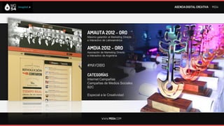 AGENCIA DIGITAL CREATIVA I MG54




AMAUTA 2012 - ORO
Máximo galardón al Marketing Directo
e Interactivo de Latinoamérica


AMDIA 2012 - ORO
Asociación de Marketing Directo
e Interactivo de Argentina


#MAYO1810

CATEGORÍAS
Internet Campañas
Campañas de Medios Sociales
B2C

Especial a la Creatividad




           WWW.MG54.COM
 