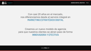 AGENCIA DIGITAL CREATIVA I MG54




        Con casi 20 años en el mercado,
 nos diferenciamos desde el servicio integral en
        MARKETING ESTRATÉGICO DIGITAL


      Creamos un nuevo modelo de agencia
para que nuestros clientes se abran paso de forma
            INNOVADORA Y EFECTIVA




                    WWW.MG54.COM
 