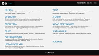 AGENCIA DIGITAL CREATIVA I MG54




HISTORIA                                                                           VISIÓN
Nacimos “digitales” hace más de 15 años, y continuamos creciendo en                Conocemos el ecosistema digital, vivimos y trabajamos en este cambio
este ámbito, fieles a nuestro origen.                                              permanente, y siempre nos anticipamos a “lo que viene”.

EXPERIENCIA                                                                        ATENCIÓN
Conocimiento de todas las especialidades necesarias para llevar                    En la web/digital, las personas son lo más importante. Prestamos
adelante el riquísimo y variado negocio en entornos digitales.                     especial atención a cumplir este objetivo con nuestros clientes.

CONSULTORÍA                                                                        NUEVAS OPORTUNIDADES
Acompañamos aportando nuestros conocimiento e inquietud para                       Combinando nuestra historia y experiencia, con nuestra visión e
ofrecer un servicio original y particular para cada ocasión.                       inquietud, generamos nuevas oportunidades/soluciones.

EQUIPO                                                                             SENTIDO COMÚN
Unidos para responder y ofrecer el mejor servicio a nuestros clientes.             Ante todo: Personas. Sanas relaciones. Buenos negocios. Buenas
                                                                                   experiencias.
MULTIDISCIPLINARIO
Management, Diseño, Estrategia, Desarrollo, Innovación, Gestión,
Planeamiento, Creatividad, Branding, Social 3.0
                                                                                   VENDEMOS.
HERRAMIENTAS WEB
Desarrollos propios que ponemos a disposición de nuestros clientes
para mejorar su negocio digital.


                                                                         WWW.MG54.COM
 