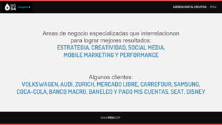 AGENCIA DIGITAL CREATIVA I MG54




        Areas de negocio especializadas que interrelacionan
                  para lograr mejores resultados:
             ESTRATEGIA, CREATIVIDAD, SOCIAL MEDIA,
               MOBILE MARKETING Y PERFORMANCE


                         Algunos clientes:
 VOLKSWAGEN, AUDI, ZURICH, MERCADO LIBRE, CARREFOUR, SAMSUNG,
COCA-COLA, BANCO MACRO, BANELCO Y PAGO MIS CUENTAS, SEAT, DISNEY


                             WWW.MG54.COM
 