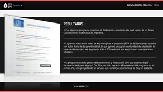 AGENCIA DIGITAL CREATIVA I MG54




RESULTADOS :
+ Fue el primer programa proactivo de fidelización, orientado a la post venta, de un Grupo
Concesionario multimarca de Argentina.

--------------------------------------------------------------------------------------------------------------------------

+ Logramos que casi la mitad de los suscriptos al programa (48% de la base) sean usuarios
con autos fuera de la garantía oficial, lo que generó una gran oportunidad de ampliación de
base de clientes (en ese segmento, solo el 5% realizaba sus servicios en concesionarios
oficiales).

--------------------------------------------------------------------------------------------------------------------------

+ El programa no solo genera relacionamiento y fidelización, sino que además logró
facturación real para el grupo Car One, no solo logrando el breakeven del programa en el
primer año, sino proyectando un servicio con beneficios económicos de hoy en adelante.




             WWW.MG54.COM
 