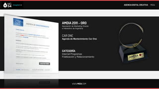 AGENCIA DIGITAL CREATIVA I MG54




AMDIA 2011 - ORO
Asociación de Marketing Directo
e Interactivo de Argentina



CAR ONE
Agenda de Mantenimiento Car One




CATEGORÍA
Internet Programas
Fidelización y Relacionamiento




           WWW.MG54.COM
 