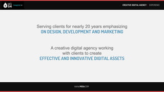 CREATIVE DIGITAL AGENCY I EXPERIENCE




          20 years emphasizing on integral
           STRATEGIC DIGITAL MARKETING
            Strategy, Creativity, Social media,
      Mobile Marketing & Performance Optimization



           Working with clients to develop
CREATIVE, EFFECTIVE AND INNOVATIVE DIGITAL ASSETS




                       WWW.MG54.COM
 