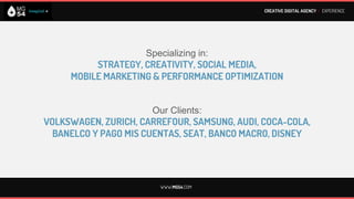CREATIVE DIGITAL AGENCY I EXPERIENCE




We have worked with brands such as:
           VOLKSWAGEN
          MERCADO LIBRE
              DISNEY
              ZURICH
             FRAVEGA
             CAR ONE
            COCA-COLA
               AUDI
             BANELCO
              AMDIA
         PAGO MIS CUENTAS

             WWW.MG54.COM
 