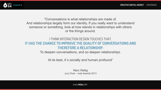 CREATIVE DIGITAL AGENCY I EXPERIENCE




    In the digital marketing conversations are chaotic, messy and confusing.

         THE SPEED WITH WHICH INFORMATION MAY BE DISCLOSED
           MAKES VERY ATTRACTIVE THE REAL TIME MARKETING
             AND LETS GET WITH A SIMPLE PROCESS, A MILLION PEOPLE.

        The networks are a great marketing amplifier but at the same time,
if the message is not compelling the amplifier will be negative, but always with the
     possibility to change and have a rematch in the next message immediately.

DIGITAL MARKETING OFFERS A GREAT OPPORTUNITY TO GENERATE ENGAGEMENT
          WITH CUSTOMERS -AND POTENTIAL CUSTOMERS –OF THE BRANDS.




                                    WWW.MG54.COM
 