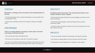 CREATIVE DIGITAL AGENCY I SERVICES




STRATEGY                                                                         CREATIVITY
We believe in strategy as the cornerstone of the implementation of               Everything starts with an idea. The most important thing is to be
the idea.                                                                        creative enough to make it happen.

+ We build strategies with our clients developing a communication that           + We give birth to ideas that arise from the strategies we think for each
is sustainable in time.                                                          client in particular.

+ We provide consultancy services for decision making in the digital             + We design special displays, webs and blogs and we produce
world.                                                                           impressive videos.

                                                                                 + We also create concepts for virals and we do the entire layout for the
PERFORMANCE                                                                      idea reaches its peak.


There is an abyss between occupying a virtual space in the web
and having an efficient web site:                                                PROJECTS
+ We use the best online advertising tools.                                      We generate unique experiences of usability in each project.

+ We know how to position a web site in the search engines.                      + We set up specific projects for launchings and special occasions.

+ We carry out constant monitoring and analysis of the traffic and user's        + We create innovating ideas to link the products with their clients.
behavior, so that we can react according to what reality is showing us.




                                                                       WWW.MG54.COM
 