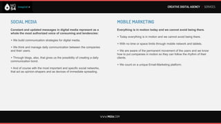 CREATIVE DIGITAL AGENCY I SERVICES




SOCIAL MEDIA                                                                         MOBILE MARKETING
If you really want to understand someone or something, look at                       Today everything is in motion and we cannot avoid being there.
how stands in relationships with others
or the things around.                                                                + Today everything is in motion and we cannot avoid being there.

+ We build communication strategies for digital media.                               + With no time or space limits through mobile network and tablets.

+ We think and manage daily communication between the companies                      + We are aware of the permanent movement of the users and we know
and their users.                                                                     how to put companies in motion so they can follow the rhythm of their
                                                                                     clients.
+ Through blogs, also, that gives us the possibility of creating a daily
communication bond.                                                                  + We count on a unique Email-Marketing platform.

+ And of course with the most important and specific social networks,
that act as opinion-shapers and as devices of immediate spreading.




                                                                           WWW.MG54.COM
 