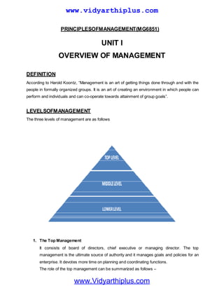 PRINCIPLESOFMANAGEMENT(MG6851)
UNIT I
OVERVIEW OF MANAGEMENT
DEFINITION
According to Harold Koontz, ―Management is an art of getting things done through and with the
people in formally organized groups. It is an art of creating an environment in which people can
perform and individuals and can co-operate towards attainment of group goals‖.
LEVELSOFMANAGEMENT
The three levels of management are as follows
1. The Top Management
It consists of board of directors, chief executive or managing director. The top
management is the ultimate source of authority and it manages goals and policies for an
enterprise. It devotes more time on planning and coordinating functions.
The role of the top management can be summarized as follows –
www.Vidyarthiplus.com
www.vidyarthiplus.com
 