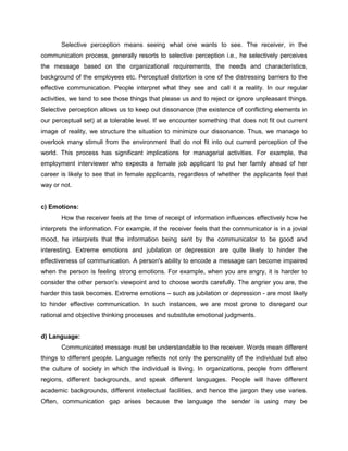 Selective perception means seeing what one wants to see. The receiver, in the
communication process, generally resorts to selective perception i.e., he selectively perceives
the message based on the organizational requirements, the needs and characteristics,
background of the employees etc. Perceptual distortion is one of the distressing barriers to the
effective communication. People interpret what they see and call it a reality. In our regular
activities, we tend to see those things that please us and to reject or ignore unpleasant things.
Selective perception allows us to keep out dissonance (the existence of conflicting elements in
our perceptual set) at a tolerable level. If we encounter something that does not fit out current
image of reality, we structure the situation to minimize our dissonance. Thus, we manage to
overlook many stimuli from the environment that do not fit into out current perception of the
world. This process has significant implications for managerial activities. For example, the
employment interviewer who expects a female job applicant to put her family ahead of her
career is likely to see that in female applicants, regardless of whether the applicants feel that
way or not.
c) Emotions:
How the receiver feels at the time of receipt of information influences effectively how he
interprets the information. For example, if the receiver feels that the communicator is in a jovial
mood, he interprets that the information being sent by the communicator to be good and
interesting. Extreme emotions and jubilation or depression are quite likely to hinder the
effectiveness of communication. A person's ability to encode a message can become impaired
when the person is feeling strong emotions. For example, when you are angry, it is harder to
consider the other person's viewpoint and to choose words carefully. The angrier you are, the
harder this task becomes. Extreme emotions – such as jubilation or depression - are most likely
to hinder effective communication. In such instances, we are most prone to disregard our
rational and objective thinking processes and substitute emotional judgments.
d) Language:
Communicated message must be understandable to the receiver. Words mean different
things to different people. Language reflects not only the personality of the individual but also
the culture of society in which the individual is living. In organizations, people from different
regions, different backgrounds, and speak different languages. People will have different
academic backgrounds, different intellectual facilities, and hence the jargon they use varies.
Often, communication gap arises because the language the sender is using may be
 