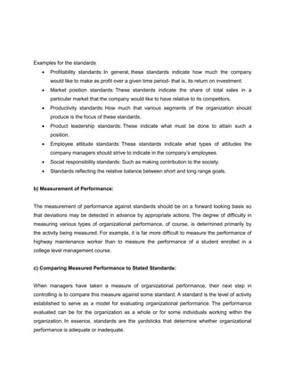 Examples for the standards
• Profitability standards: In general, these standards indicate how much the company
would like to make as profit over a given time period- that is, its return on investment.
• Market position standards: These standards indicate the share of total sales in a
particular market that the company would like to have relative to its competitors.
• Productivity standards: How much that various segments of the organization should
produce is the focus of these standards.
• Product leadership standards: These indicate what must be done to attain such a
position.
• Employee attitude standards: These standards indicate what types of attitudes the
company managers should strive to indicate in the company’s employees.
• Social responsibility standards: Such as making contribution to the society.
• Standards reflecting the relative balance between short and long range goals.
b) Measurement of Performance:
The measurement of performance against standards should be on a forward looking basis so
that deviations may be detected in advance by appropriate actions. The degree of difficulty in
measuring various types of organizational performance, of course, is determined primarily by
the activity being measured. For example, it is far more difficult to measure the performance of
highway maintenance worker than to measure the performance of a student enrolled in a
college level management course.
c) Comparing Measured Performance to Stated Standards:
When managers have taken a measure of organizational performance, their next step in
controlling is to compare this measure against some standard. A standard is the level of activity
established to serve as a model for evaluating organizational performance. The performance
evaluated can be for the organization as a whole or for some individuals working within the
organization. In essence, standards are the yardsticks that determine whether organizational
performance is adequate or inadequate.
 