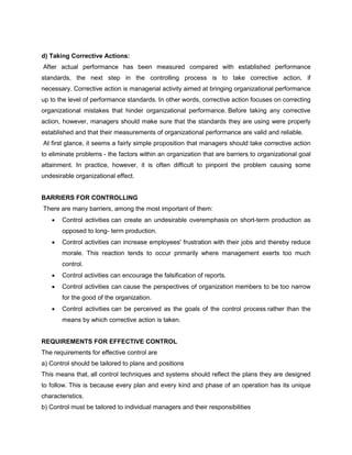 d) Taking Corrective Actions:
After actual performance has been measured compared with established performance
standards, the next step in the controlling process is to take corrective action, if
necessary. Corrective action is managerial activity aimed at bringing organizational performance
up to the level of performance standards. In other words, corrective action focuses on correcting
organizational mistakes that hinder organizational performance. Before taking any corrective
action, however, managers should make sure that the standards they are using were properly
established and that their measurements of organizational performance are valid and reliable.
At first glance, it seems a fairly simple proposition that managers should take corrective action
to eliminate problems - the factors within an organization that are barriers to organizational goal
attainment. In practice, however, it is often difficult to pinpoint the problem causing some
undesirable organizational effect.
BARRIERS FOR CONTROLLING
There are many barriers, among the most important of them:
• Control activities can create an undesirable overemphasis on short-term production as
opposed to long- term production.
• Control activities can increase employees' frustration with their jobs and thereby reduce
morale. This reaction tends to occur primarily where management exerts too much
control.
• Control activities can encourage the falsification of reports.
• Control activities can cause the perspectives of organization members to be too narrow
for the good of the organization.
• Control activities can be perceived as the goals of the control process rather than the
means by which corrective action is taken.
REQUIREMENTS FOR EFFECTIVE CONTROL
The requirements for effective control are
a) Control should be tailored to plans and positions
This means that, all control techniques and systems should reflect the plans they are designed
to follow. This is because every plan and every kind and phase of an operation has its unique
characteristics.
b) Control must be tailored to individual managers and their responsibilities
 