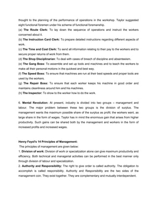 thought to the planning of the performance of operations in the workshop. Taylor suggested
eight functional foremen under his scheme of functional foremanship.
(a) The Route Clerk: To lay down the sequence of operations and instruct the workers
concerned about it.
(b) The Instruction Card Clerk: To prepare detailed instructions regarding different aspects of
work.
(c) The Time and Cost Clerk: To send all information relating to their pay to the workers and to
secure proper returns of work from them.
(d) The Shop Disciplinarian: To deal with cases of breach of discipline and absenteeism.
(e) The Gang Boss: To assemble and set up tools and machines and to teach the workers to
make all their personal motions in the quickest and best way.
(f) The Speed Boss: To ensure that machines are run at their best speeds and proper tools are
used by the workers.
(g) The Repair Boss: To ensure that each worker keeps his machine in good order and
maintains cleanliness around him and his machines.
(h) The Inspector: To show to the worker how to do the work.
6. Mental Revolution: At present, industry is divided into two groups – management and
labour. The major problem between these two groups is the division of surplus. The
management wants the maximum possible share of the surplus as profit; the workers want, as
large share in the form of wages. Taylor has in mind the enormous gain that arises from higher
productivity. Such gains can be shared both by the management and workers in the form of
increased profits and increased wages.
Henry Fayol's 14 Principles of Management:
The principles of management are given below:
1. Division of work: Division of work or specialization alone can give maximum productivity and
efficiency. Both technical and managerial activities can be performed in the best manner only
through division of labour and specialization.
2. Authority and Responsibility: The right to give order is called authority. The obligation to
accomplish is called responsibility. Authority and Responsibility are the two sides of the
management coin. They exist together. They are complementary and mutually interdependent.
 