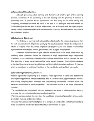a) Perception of Opportunities:
Although preceding actual planning and therefore not strictly a part of the planning
process, awareness of an opportunity is the real starting point for planning. It includes a
preliminary look at possible future opportunities and the ability to see them clearly and
completely, knowledge of where we stand in the light of our strengths and weaknesses, an
understanding of why we wish to solve uncertainties, and a vision of what we expect to gain.
Setting realistic objectives depends on this awareness. Planning requires realistic diagnosis of
the opportunity situation.
b) Establishing Objectives:
The first step in planning itself is to establish objectives for the entire enterprise and then
for each subordinate unit. Objectives specifying the results expected indicate the end points of
what is to be done, where the primary emphasis is to be placed, and what is to be accomplished
by the network of strategies, policies, procedures, rules, budgets and programs.
Enterprise objectives should give direction to the nature of all major plans which, by
reflecting these objectives, define the objectives of major departments. Major department
objectives, in turn, control the objectives of subordinate departments, and so on down the line.
The objectives of lesser departments will be better framed, however, if subdivision managers
understand the overall enterprise objectives and the implied derivative goals and if they are
given an opportunity to contribute their ideas to them and to the setting of their own goals.
c) Considering the Planning Premises:
Another logical step in planning is to establish, obtain agreement to utilize and disseminate
critical planning premises. These are forecast data of a factual nature, applicable basic policies,
and existing company plans. Premises, then, are planning assumptions – in other words, the
expected environment of plans in operation. This step leads to one of the major principles of
planning.
The more individuals charged with planning understand and agree to utilize consistent planning
premises, the more coordinated enterprise planning will be.
Planning premises include far more than the usual basic forecasts of population, prices, costs,
production, markets, and similar matters.
Because the future environment of plans is so complex, it would not be profitable or realistic to
make assumptions about every detail of the future environment of a plan.
 