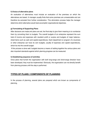 f) Choice of alternative plans
An evaluation of alternatives must include an evaluation of the premises on which the
alternatives are based. A manager usually finds that some premises are unreasonable and can
therefore be excluded from further consideration. This elimination process helps the manager
determine which alternative would best accomplish organizational objectives.
g) Formulating of Supporting Plans
After decisions are made and plans are set, the final step to give them meaning is to numberize
them by converting them to budgets. The overall budgets of an enterprise represent the sum
total of income and expenses with resultant profit or surplus and budgets of major balance–
sheet items such as cash and capital expenditures. Each department or program of a business
or other enterprise can have its own budgets, usually of expenses and capital expenditures,
which tie into the overall budget.
If this process is done well, budgets become a means of adding together the various plans and
also important standards against which planning progress can be measured.
h) Establishing sequence of activities
Once plans that furnish the organization with both long-range and short-range direction have
been developed, they must be implemented. Obviously, the organization can not directly benefit
from planning process until this step is performed.
TYPES OF PLANS / COMPONENTS OF PLANNING
In the process of planning, several plans are prepared which are known as components of
planning.
 