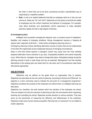 the order in which they are to be done, procedures provide a standardized way of
responding to a repetitive problem.
Rule: A rule is an explicit statement that tells an employee what he or she can and
cannot do. Rules are “do” and “don't” statements put into place to promote the safety
of employees and the uniform treatment and behavior of employees. For example,
rules about tardiness and absenteeism permit supervisors to make discipline
decisions rapidly and with a high degree of fairness.
d) Contingency plans
Intelligent and successful management depends upon a constant pursuit of adaptation,
flexibility, and mastery of changing conditions. Strong management requires a “keeping all
options open” approach at all times — that's where contingency planning comes in.
Contingency planning involves identifying alternative courses of action that can be implemented
if and when the original plan proves inadequate because of changing circumstances.
Keep in mind that events beyond a manager's control may cause even the most carefully
prepared alternative future scenarios to go awry. Unexpected problems and events frequently
occur. When they do, managers may need to change their plans. Anticipating change during the
planning process is best in case things don't go as expected. Management can then develop
alternatives to the existing plan and ready them for use when and if circumstances make these
alternatives appropriate.
OBJECTIVES
Objectives may be defined as the goals which an organisation tries to achieve.
Objectives are described as the end- points of planning. According to Koontz and O'Donnell, "an
objective is a term commonly used to indicate the end point of a management programme."
Objectives constitute the purpose of the enterprise and without them no intelligent planning can
take place.
Objectives are, therefore, the ends towards which the activities of the enterprise are aimed.
They are present not only the end-point of planning but also the end towards which organizing,
directing and controlling are aimed. Objectives provide direction to various activities. They also
serve as the benchmark of measuring the efficiency and effectiveness of the enterprise.
Objectives make every human activity purposeful. Planning has no meaning if it is not related to
certain objectives.
 
