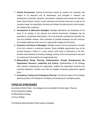 7. Internal Environment: Internal Environment should be audited and evaluated with
respect to its resources and its weaknesses, and strengths in research and
development, production, operation, procurement, marketing and products and services.
Other internal factors include, human resources and financial resources as well as the
company image, the organization structure and climate, the planning and control system,
and relations with customers.
8. Development of Alternative Strategies: Strategic alternatives are developed on the
basis of an analysis of the external and internal environment. Strategies may be
specialize or concentrate. Alternatively, a firm may diversify, extending the operation into
new and profitable markets. Other examples of possible strategies are joint ventures,
and strategic alliances which may be an appropriate strategy for some firms.
9. Evaluation and Choice of Strategies: Strategic choices must be considered in the light
of the risk involved in a particular decision. Some profitable opportunities may not be
pursued because a failure in a risky venture could result in bankruptcy of the firm.
Another critical element in choosing a strategy is timing. Even the best product may fail if
it is introduced to the market at an inappropriate time.
10. Medium/Short Range Planning, Implementation through Reengineering the
Organization Structure, Leadership and Control: Implementation of the Strategy
often requires reengineering the organization, staffing the organization structure and
providing leadership. Controls must also be installed monitoring performance against
plans.
11. Consistency Testing and Contingency Planning: The last key aspect of the strategic
planning process is the testing for consistency and preparing for contingency plans.
TYPES OF STRATEGIES
According to Michel Porter, the strategies can be classified into three types. They are
a) Cost leadership strategy
b) Differentiation strategy
c) Focus strategy
The following table illustrates Porter's generic strategies:
 
