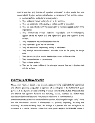 personal oversight and direction of operative employees”. In other words, they are
concerned with direction and controlling function of management. Their activities include
a. Assigning of jobs and tasks to various workers.
b. They guide and instruct workers for day to day activities.
c. They are responsible for the quality as well as quantity of production.
d. They are also entrusted with the responsibility of maintaining good relation in the
organization.
e. They communicate workers problems, suggestions, and recommendatory
appeals etc to the higher level and higher level goals and objectives to the
workers.
f. They help to solve the grievances of the workers.
g. They supervise & guide the sub-ordinates.
h. They are responsible for providing training to the workers.
i. They arrange necessary materials, machines, tools etc for getting the things
done.
j. They prepare periodical reports about the performance of the workers.
k. They ensure discipline in the enterprise.
l. They motivate workers.
m. They are the image builders of the enterprise because they are in direct contact
with the workers.
FUNCTIONS OF MANAGEMENT
Management has been described as a social process involving responsibility for economical
and effective planning & regulation of operation of an enterprise in the fulfillment of given
purposes. It is a dynamic process consisting of various elements and activities. These activities
are different from operative functions like marketing, finance, purchase etc. Rather these
activities are common to each and every manger irrespective of his level or status.
Different experts have classified functions of management. According to George & Jerry, “There
are four fundamental functions of management i.e. planning, organizing, actuating and
controlling”. According to Henry Fayol, “To manage is to forecast and plan, to organize, to
command, & to control”. Whereas Luther Gullick has given a keyword ‘POSDCORB’ where P
 