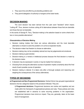 • They save time and effort by pre-deciding problems and
• They permit delegation of authority to mangers at the lower levels.
DECISION MAKING
The word decision has been derived from the Latin word "decidere" which means
"cutting off". Thus, decision involves cutting off of alternatives between those that are desirable
and those that are not desirable.
In the words of George R. Terry, "Decision-making is the selection based on some criteria from
two or more possible alternatives".
Characteristics of Decision Making
• Decision making implies that there are various alternatives and the most desirable
alternative is chosen to solve the problem or to arrive at expected results.
• The decision-maker has freedom to choose an alternative.
• Decision-making may not be completely rational but may be judgemental and emotional.
• Decision-making is goal-oriented.
• Decision-making is a mental or intellectual process because the final decision is made by
the decision-maker.
• A decision may be expressed in words or may be implied from behaviour.
• Choosing from among the alternative courses of operation implies uncertainty about the final
result of each possible course of operation.
• Decision making is rational. It is taken only after a thorough analysis and reasoning and
weighing the consequences of the various alternatives.
TYPES OF DECISIONS
a) Programmed and Non-Programmed Decisions: Herbert Simon has grouped organizational
decisions into two categories based on the procedure followed. They are:
i) Programmed decisions: Programmed decisions are routine and repetitive and are
made within the framework of organizational policies and rules. These policies and rules
are established well in advance to solve recurring problems in the organization.
Programmed decisions have short-run impact. They are, generally, taken at the lower
level of management.
 