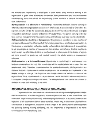 the authority and responsibility of every post. In other words, every individual working in the
organization is given some authority for the efficient work performance and it is also decided
simultaneously as to what will be the responsibility of that individual in case of unsatisfactory
work performance.
(6) Organization is a Structure of Relationship: Relationship between persons working on
different posts in the organization is decided. In other words, it is decided as to who will be the
superior and who will be the subordinate. Leaving the top level post and the lowest level post
everybody is somebody's superior and somebody's subordinate. The person working on the top
level post has no superior and the person working on the lowest level post has no subordinate.
(7) Organization is a Machine of Management: Organization is considered to be a machine of
management because the efficiency of all the functions depends on an effective organization. In
the absence of organization no function can be performed in a planned manner. It is appropriate
to call organization a machine of management from another point of view. It is that machine in
which no part can afford tube ill-fitting or non-functional. In other words, if the division of work is
not done properly or posts are not created correctly the whole system of management
collapses.
(8) Organization is a Universal Process: Organization is needed both in business and non-
business organizations. Not only this, organization will be needed where two or mom than two
people work jointly. Therefore, organization has the quality of universality. (9) Organization is a
Dynamic Process: Organization is related to people and the knowledge and experience of the
people undergo a change. The impact of this change affects the various functions of the
organizations. Thus, organization is not a process that can be decided for all times to come but
it undergoes changes according to the needs. The example in this case can be the creation or
abolition of a new post according to the need.
IMPORTANCE OR ADVANTAGES OF ORGANIZING
Organization is an instrument that defines relations among different people which helps
them to understand as in who happens to be their superior and who is their subordinate. This
information helps in fixing responsibility and developing coordination. In such circumstances the
objectives of the organization can be easily achieved. That is why, it is said that Organization Is
a mechanism of management. In addition to that it helps in the other functions of management
like planning, staffing, leading, controlling, etc. The importance of organization or its merits
becomes clear from the following facts,
 