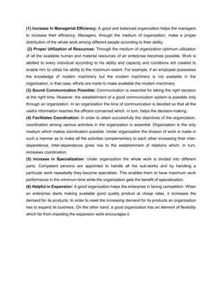 (1) Increase In Managerial Efficiency: A good and balanced organization helps the managers
to increase their efficiency. Managers, through the medium of organization, make a proper
distribution of the whole work among different people according to their ability.
(2) Proper Utilization of Resources: Through the medium of organization optimum utilization
of all the available human and material resources of an enterprise becomes possible. Work is
allotted to every individual according to his ability and capacity and conditions ant created to
enable him to utilize his ability to the maximum extent. For example, if an employee possesses
the knowledge of modem machinery but the modem machinery is not available in the
organization, in that case, efforts are made to make available the modem machinery.
(3) Sound Communication Possible: Communication is essential for taking the right decision
at the right time. However, the establishment of a good communication system is possible only
through an organization. In an organization the time of communication is decided so that all the
useful information reaches the officers concerned which. in turn, helps the decision-making.
(4) Facilitates Coordination: In order to attain successfully the objectives of the organization,
coordination among various activities in the organization is essential. Organization is the only
medium which makes coordination possible. Under organization the division of work is made in
such a manner as to make all the activities complementary to each other increasing their inter-
dependence. Inter-dependence gives rise to the establishment of relations which, in turn,
increases coordination.
(5) Increase in Specialization: Under organization the whole work is divided into different
parts. Competent persons are appointed to handle all the sub-works and by handling a
particular work repeatedly they become specialists. This enables them to have maximum work
performance in the minimum time while the organization gets the benefit of specialization.
(6) Helpful in Expansion: A good organization helps the enterprise in facing competition. When
an enterprise starts making available good quality product at cheap rates, it increases the
demand for its products. In order to meet the increasing demand for its products an organization
has to expand its business. On the other hand, a good organization has an element of flexibility
which far from impeding the expansion work encourages it.
 