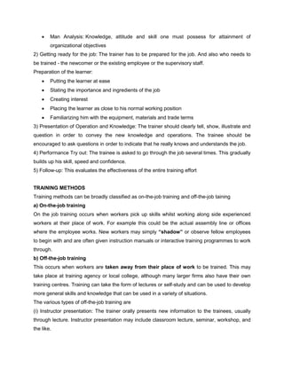 • Man Analysis: Knowledge, attitude and skill one must possess for attainment of
organizational objectives
2) Getting ready for the job: The trainer has to be prepared for the job. And also who needs to
be trained - the newcomer or the existing employee or the supervisory staff.
Preparation of the learner:
• Putting the learner at ease
• Stating the importance and ingredients of the job
• Creating interest
• Placing the learner as close to his normal working position
• Familiarizing him with the equipment, materials and trade terms
3) Presentation of Operation and Knowledge: The trainer should clearly tell, show, illustrate and
question in order to convey the new knowledge and operations. The trainee should be
encouraged to ask questions in order to indicate that he really knows and understands the job.
4) Performance Try out: The trainee is asked to go through the job several times. This gradually
builds up his skill, speed and confidence.
5) Follow-up: This evaluates the effectiveness of the entire training effort
TRAINING METHODS
Training methods can be broadly classified as on-the-job training and off-the-job taining
a) On-the-job training
On the job training occurs when workers pick up skills whilst working along side experienced
workers at their place of work. For example this could be the actual assembly line or offices
where the employee works. New workers may simply “shadow” or observe fellow employees
to begin with and are often given instruction manuals or interactive training programmes to work
through.
b) Off-the-job training
This occurs when workers are taken away from their place of work to be trained. This may
take place at training agency or local college, although many larger firms also have their own
training centres. Training can take the form of lectures or self-study and can be used to develop
more general skills and knowledge that can be used in a variety of situations.
The various types of off-the-job training are
(i) Instructor presentation: The trainer orally presents new information to the trainees, usually
through lecture. Instructor presentation may include classroom lecture, seminar, workshop, and
the like.
 