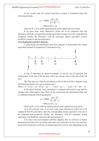 MG6863 Engineering Economics Unit -3 Cash Flow
28
In the second step, the annual equivalent revenue is computed using the
following formula:
= PW(i) (A/P, i, n)
where (A/P, i, n) is called equal payment series capital recovery factor.
If we have some more alternatives which are to be compared with this
alternative, then the corresponding annual equivalent revenues are to be computed and
compared. Finally, the alternative with the maximum annual equivalent revenue
should be selected as the best alternative.
Cost-dominated cash flow diagram
A generalized cost-dominated cash flow diagram to demonstrate the annual
equivalent method of comparison is illustrated in Fig.
In Fig., P represents an initial investment, Cj the net cost of operation and
maintenance at the end of the jth year, and S the salvage value at the end of the nth
year.
The first step is to find the net present worth of the cash flow diagram using
the following relation for a given interest rate, i.
PW(i) = P + C1/(1 + i)1 + C2/(1 + i)2 + ... + Cj/(1 + i) j + ... + Cn/(1 + i)n
– S/(1 + i)n
In the above formula, each expenditure is assigned with positive sign and the
salvage value with negative sign. Then, in the second step, the annual equivalent cost
is computed using the following equation:
= PW(i) (A/P, i, n)
where (A/P, i, n) is called as equal-payment series capital recovery factor.
As in the previous case, if we have some more alternatives which are to be
compared with this alternative, then the corresponding annual equivalent costs are to
be computed and compared. Finally, the alternative with the minimum annual
equivalent cost should be selected as the best alternative.
If we have some non-standard cash flow diagram, then we will have to follow
the general procedure for converting each and every transaction to time zero and then
convert the net present worth into an annual equivalent cost/revenue depending on the
www.AUNewsBlog.net
www.AUNewsBlog.net
 