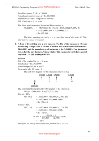 MG6863 Engineering Economics Unit -3 Cash Flow
31
Initial investment, P = Rs. 45,00,000
Annual equivalent revenue, A = Rs. 18,00,000
Interest rate, i = 18%, compounded annually
Life of alternative B = 4 years
The future worth amount of alternative B is computed as
FWB(18%) = – 45,00,000(F/P, 18%, 4) + 18,00,000 (F/A, 18%, 4)
= –45,00,000(1.939) + 18,00,000(5.215)
= Rs. 6,61,500
The future worth of alternative A is greater than that of alternative B. Thus,
alternative A should be selected.
4. A firm is diversifying into a new business. The life of the business is 10 years
without any salvage value at the end of the life. The initial outlay required is Rs.
20,00,000/- and the annual net profit estimated is Rs. 3,50,000/-. Find the rate of
return for the new business. Check whether the business is worth for a cost of
capital of 12%. (16 marks) (A/M ’17)
Solution
Life of the product line (n) = 10 years
Initial outlay = Rs. 20,00,000
Annual net profit = Rs. 3,50,000
Scrap value after 10 years = 0
The cash flow diagram for this situation is shown in Fig.
The formula for the net present worth function of the situation is
PW(i) = –20,00,000 + 3,50,000(P/A, i, 10)
When i = 10%,
PW(10%) = –20,00,000 + 3,50,000(P/A, 10%, 10)
= –20,00,000 + 3,50,000(6.1446)
= Rs. 1,50,610.
When i = 12%,
PW(12%) = –20,00,000 + 3,50,000(P/A, 12%, 10)
= –20,00,000 + 3,50,000(5.6502)
= Rs. –22,430.
= 11.74 %
Therefore, the rate of return of the new product line is 11.74%
www.AUNewsBlog.net
www.AUNewsBlog.net
 