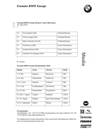 Formula BMW Europe




´Thema    Formula BMW Europe Rennen 1 und 2 Barcelona.
Datum     30. April 2010
  Seite   3


          18       Facu Regalia (AR)                             Eifelland Racing

          19       Côme Ledogar (FR)                             Eifelland Racing

          20       Marc Coleselli (AT) (R)                       Eifelland Racing

          24       Jack Harvey (GB)                              Fortec Motorsports

          25       George Katsinis (GR)                          Fortec Motorsports

          26       Christof Von Grünigen (CH)                    Fortec Motorsports



          R= Rookie

          Formula BMW Europe Rennkalender 2010.

          Datum                Land              Strecke                Läufe

          7.-9. Mai            Spanien           Barcelona              1&2

          4.-6. Juni           Niederlande       Zandvoort              3&4

          25.-27. Juni         Spanien           Valencia               5&6

          9.-11. Juli          Großbritannien    Silverstone            7&8

          23.-25. Juli         Deutschland       Hockenheim             9&10

          30. Juli-1. August   Ungarn            Budapest               11&12

          27.-29. August       Belgien           Spa-Francorchamps      13&14

          10.-12. September    Italien           Monza                  15&16



          Pressekontakt.
          Ann Bradshaw, Tel: +44 7713 317006, abc@annieb.co.uk; Ingo Lehbrink, Tel +49
          176 20340224, ingo.lehbrink@bmw.de

          Für redaktionelle Zwecke honorarfreie Fotos und weitere Informationen finden Sie
          auf: www.press.bmwgroup-sport.com
 